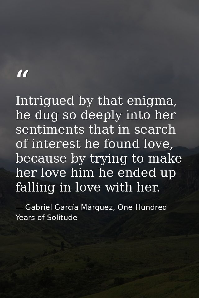 Intrigued by that enigma, he dug so deeply into her sentiments that in search of interest he found love, because by tryi — Gabriel García Márquez, One Hundred Years of Solitude