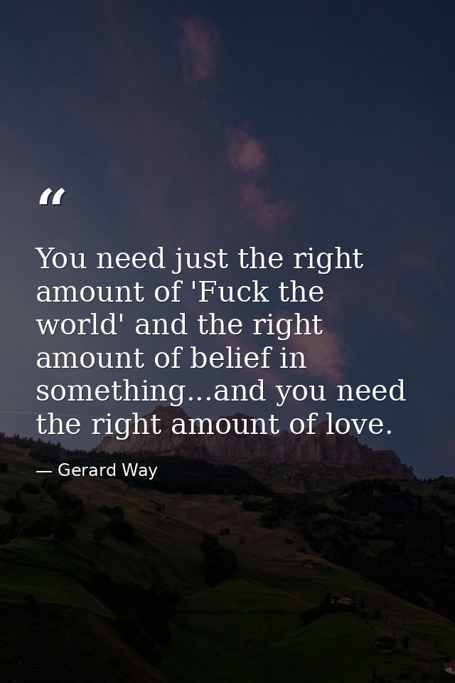 You need just the right amount of 'Fuck the world' and the right amount of belief in something...and you need the right  — Gerard Way