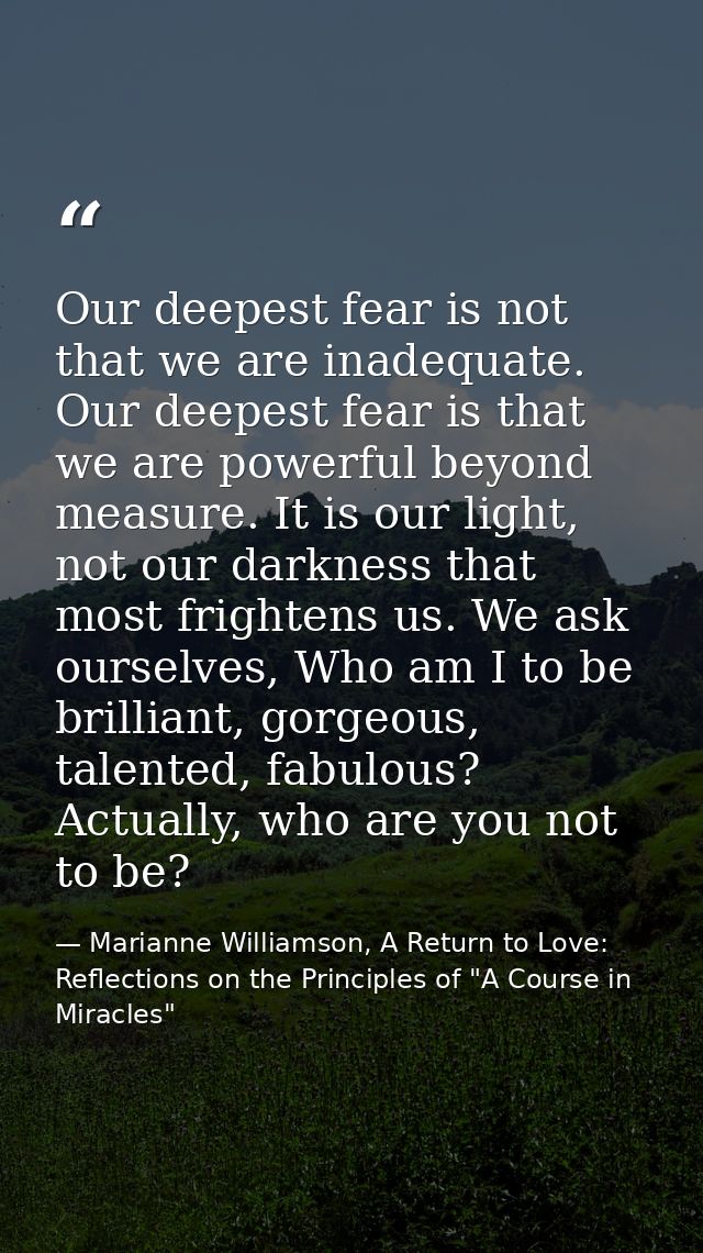 Our deepest fear is not that we are inadequate. Our deepest fear is that we are powerful beyond measure. It is our light — Marianne Williamson, A Return to Love: Reflections on the Principles of "A Course in Miracles"