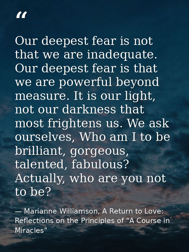 Our deepest fear is not that we are inadequate. Our deepest fear is that we are powerful beyond measure. It is our light — Marianne Williamson, A Return to Love: Reflections on the Principles of "A Course in Miracles"