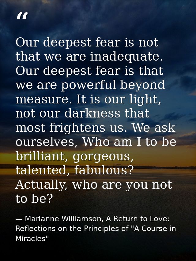 Our deepest fear is not that we are inadequate. Our deepest fear is that we are powerful beyond measure. It is our light — Marianne Williamson, A Return to Love: Reflections on the Principles of "A Course in Miracles"