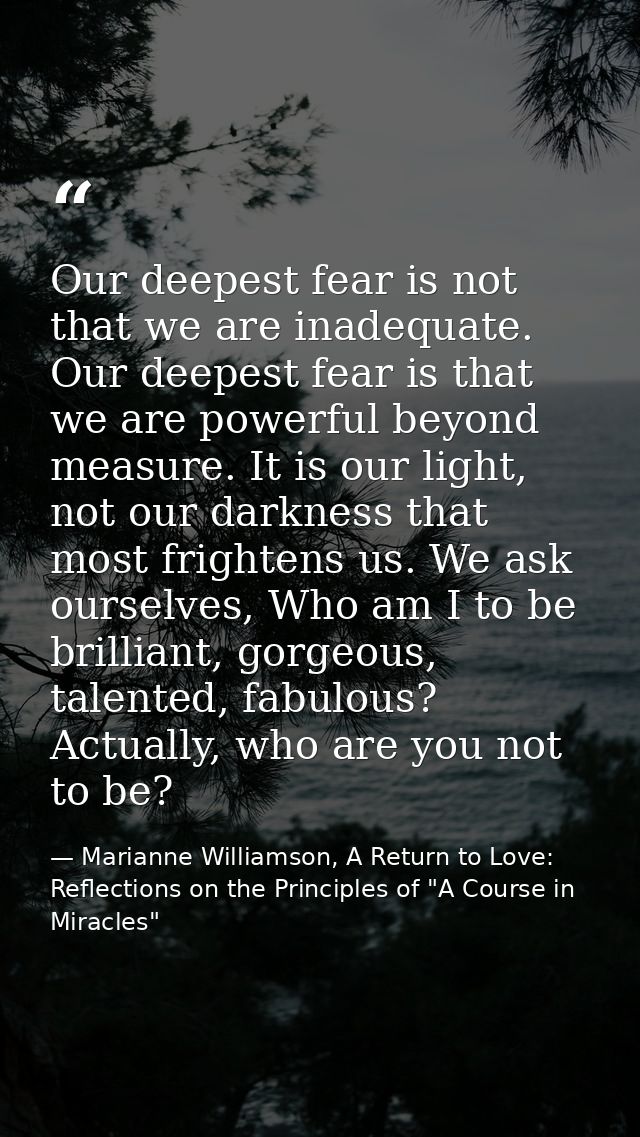 Our deepest fear is not that we are inadequate. Our deepest fear is that we are powerful beyond measure. It is our light — Marianne Williamson, A Return to Love: Reflections on the Principles of "A Course in Miracles"
