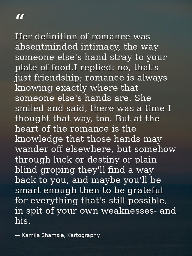 Her definition of romance was absentminded intimacy, the way someone else's hand stray to your plate of food.I replied:  — Kamila Shamsie, Kartography