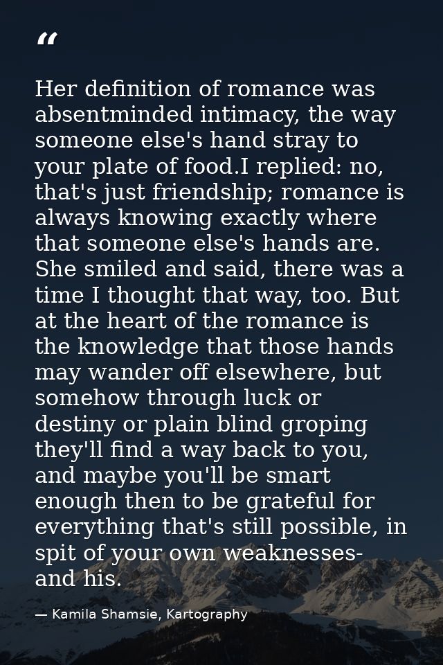 Her definition of romance was absentminded intimacy, the way someone else's hand stray to your plate of food.I replied:  — Kamila Shamsie, Kartography