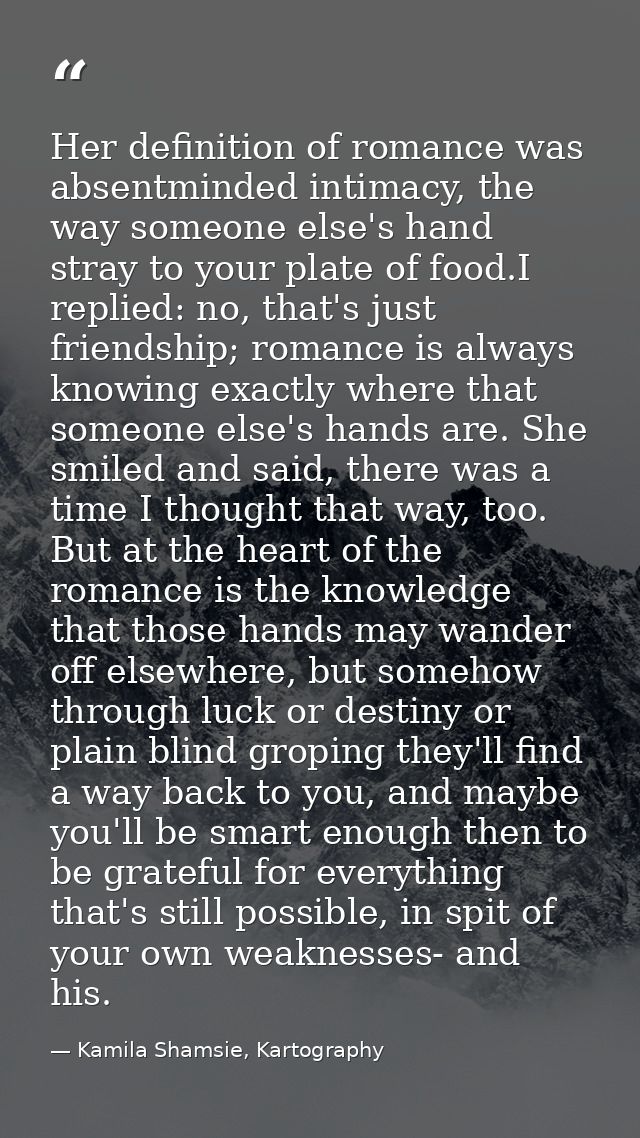 Her definition of romance was absentminded intimacy, the way someone else's hand stray to your plate of food.I replied:  — Kamila Shamsie, Kartography