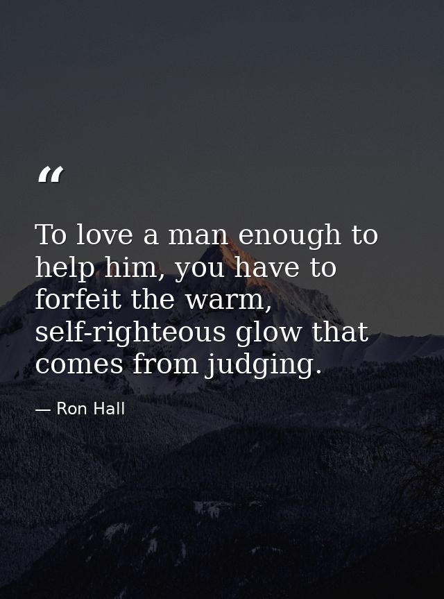 To love a man enough to help him, you have to forfeit the warm, self-righteous glow that comes from judging. — Ron Hall