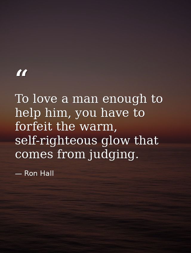 To love a man enough to help him, you have to forfeit the warm, self-righteous glow that comes from judging. — Ron Hall