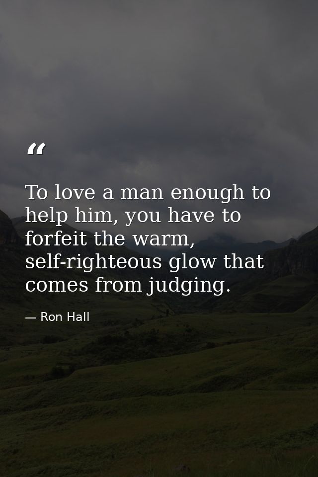 To love a man enough to help him, you have to forfeit the warm, self-righteous glow that comes from judging. — Ron Hall