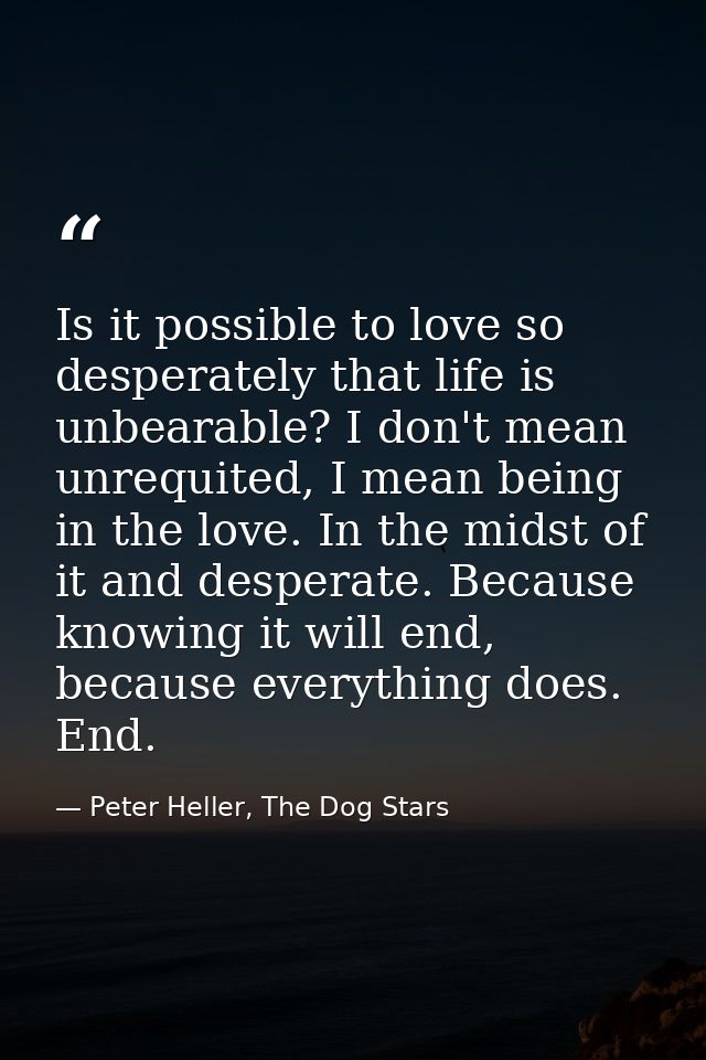 Is it possible to love so desperately that life is unbearable? I don't mean unrequited, I mean being in the love. In the — Peter Heller, The Dog Stars