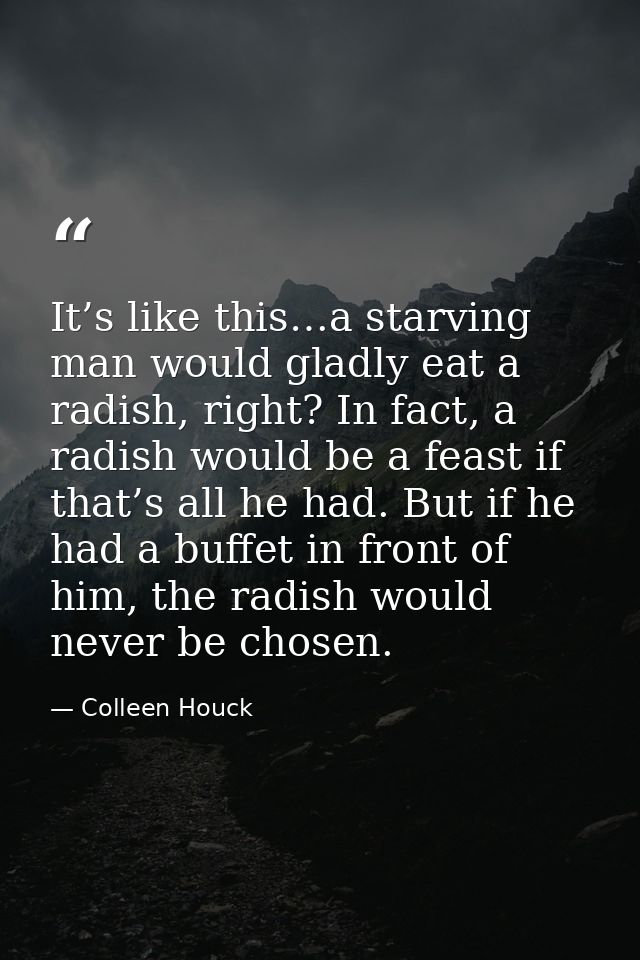 It’s like this…a starving man would gladly eat a radish, right? In fact, a radish would be a feast if that’s all he had. — Colleen Houck