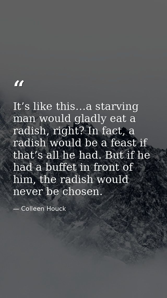 It’s like this…a starving man would gladly eat a radish, right? In fact, a radish would be a feast if that’s all he had. — Colleen Houck
