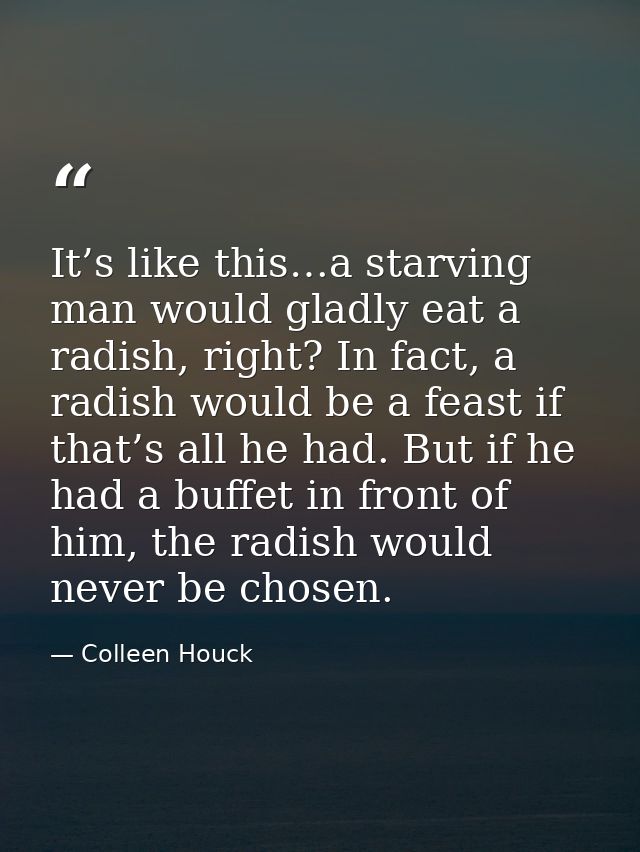It’s like this…a starving man would gladly eat a radish, right? In fact, a radish would be a feast if that’s all he had. — Colleen Houck