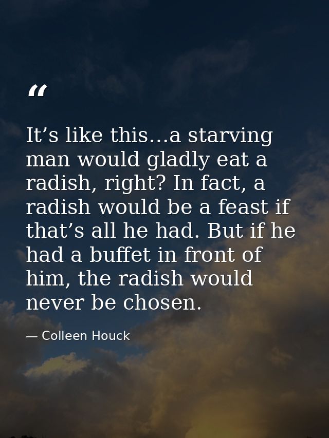 It’s like this…a starving man would gladly eat a radish, right? In fact, a radish would be a feast if that’s all he had. — Colleen Houck
