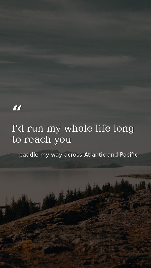 I'd run my whole life long to reach you — paddle my way across Atlantic and Pacific