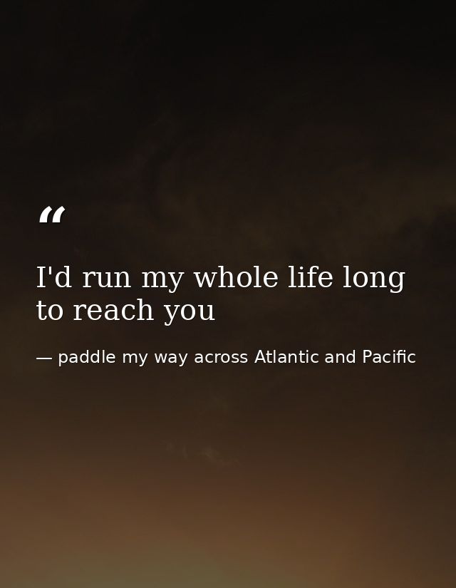I'd run my whole life long to reach you — paddle my way across Atlantic and Pacific