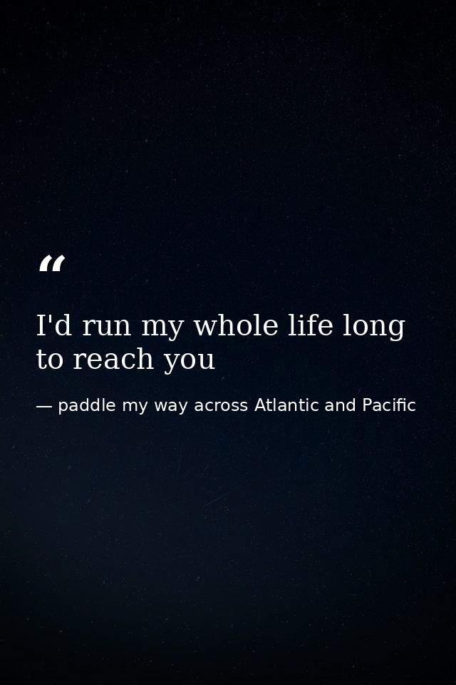 I'd run my whole life long to reach you — paddle my way across Atlantic and Pacific