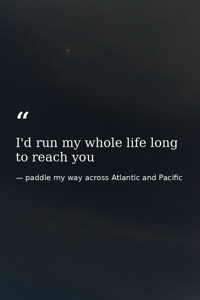 I'd run my whole life long to reach you — paddle my way across Atlantic and Pacific