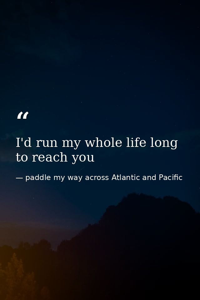 I'd run my whole life long to reach you — paddle my way across Atlantic and Pacific