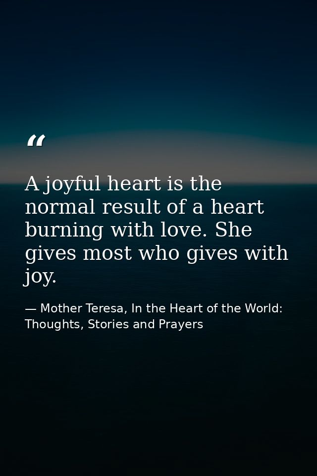 A joyful heart is the normal result of a heart burning with love. She gives most who gives with joy. — Mother Teresa, In the Heart of the World: Thoughts, Stories and Prayers