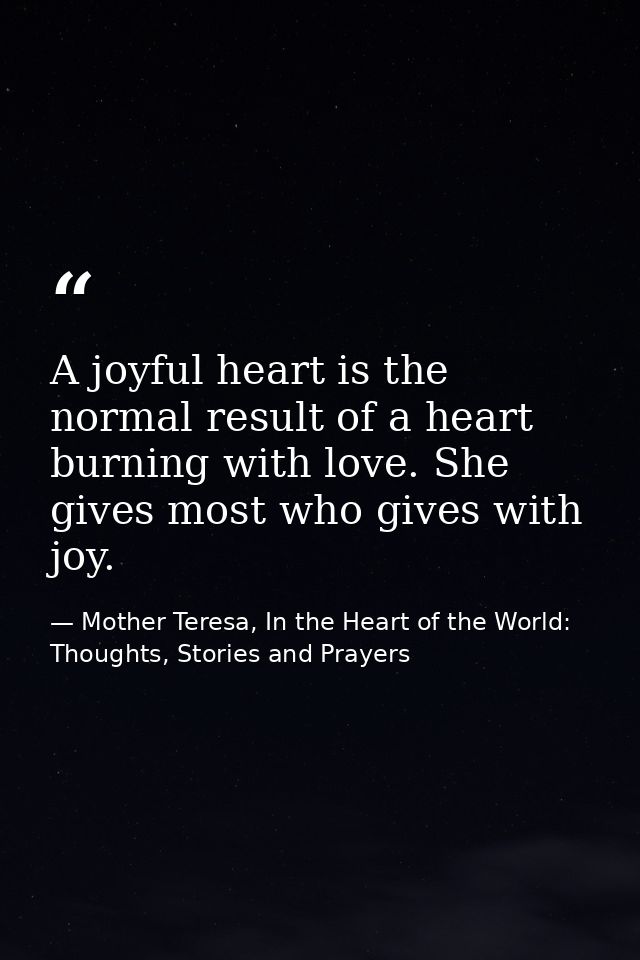 A joyful heart is the normal result of a heart burning with love. She gives most who gives with joy. — Mother Teresa, In the Heart of the World: Thoughts, Stories and Prayers