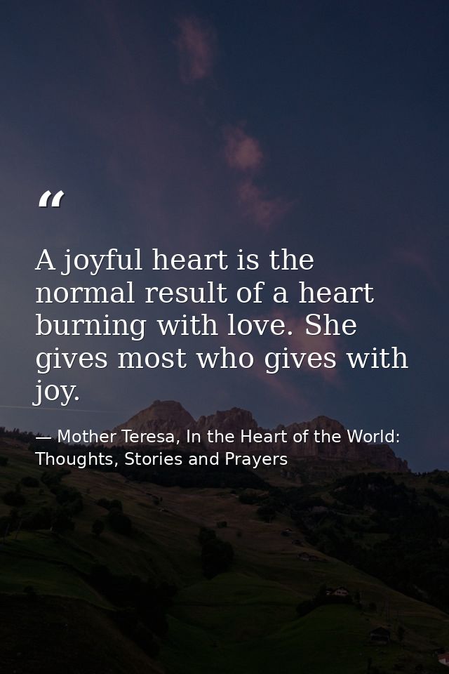 A joyful heart is the normal result of a heart burning with love. She gives most who gives with joy. — Mother Teresa, In the Heart of the World: Thoughts, Stories and Prayers