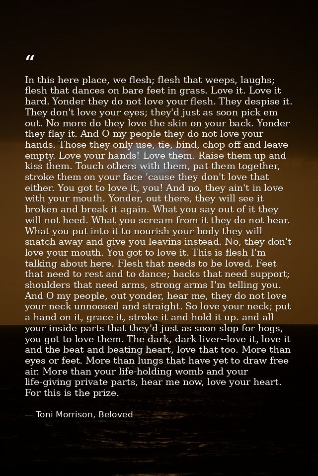 In this here place, we flesh; flesh that weeps, laughs; flesh that dances on bare feet in grass. Love it. Love it hard.  — Toni Morrison, Beloved
