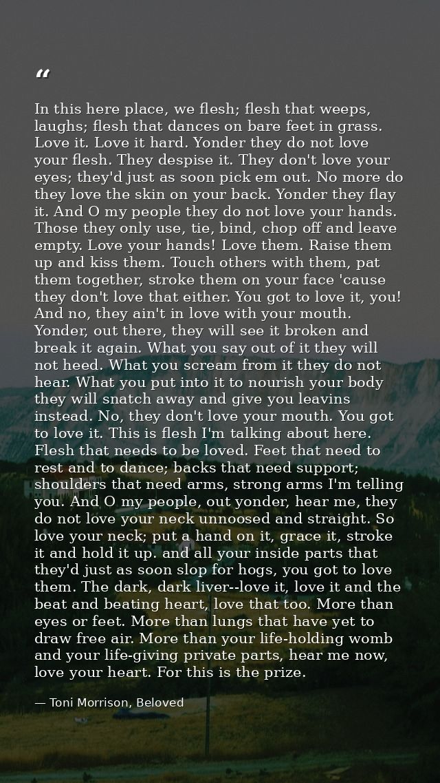In this here place, we flesh; flesh that weeps, laughs; flesh that dances on bare feet in grass. Love it. Love it hard.  — Toni Morrison, Beloved