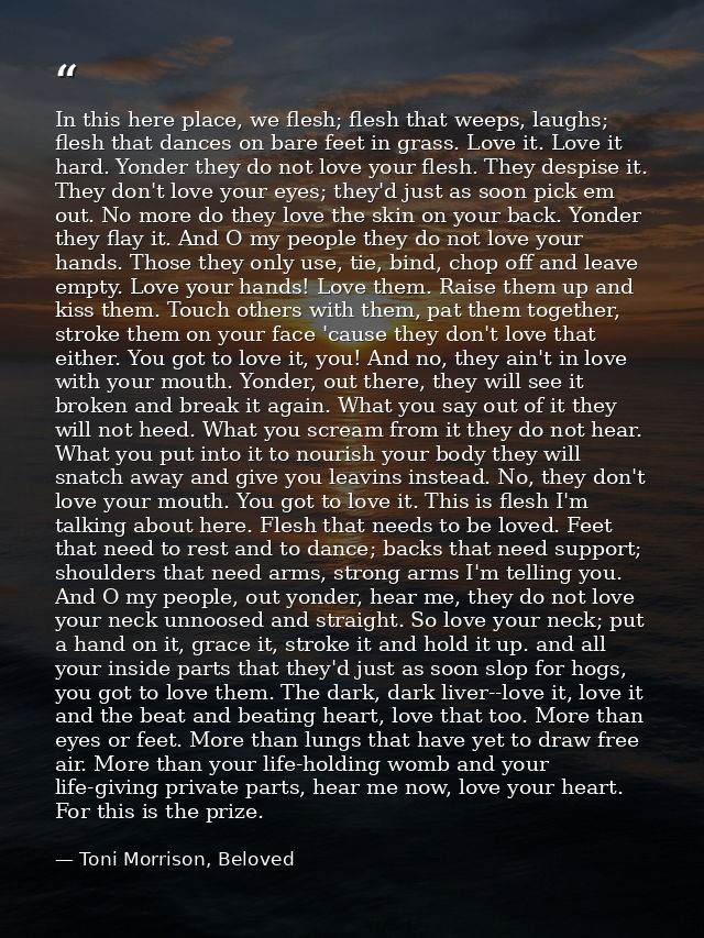 In this here place, we flesh; flesh that weeps, laughs; flesh that dances on bare feet in grass. Love it. Love it hard.  — Toni Morrison, Beloved