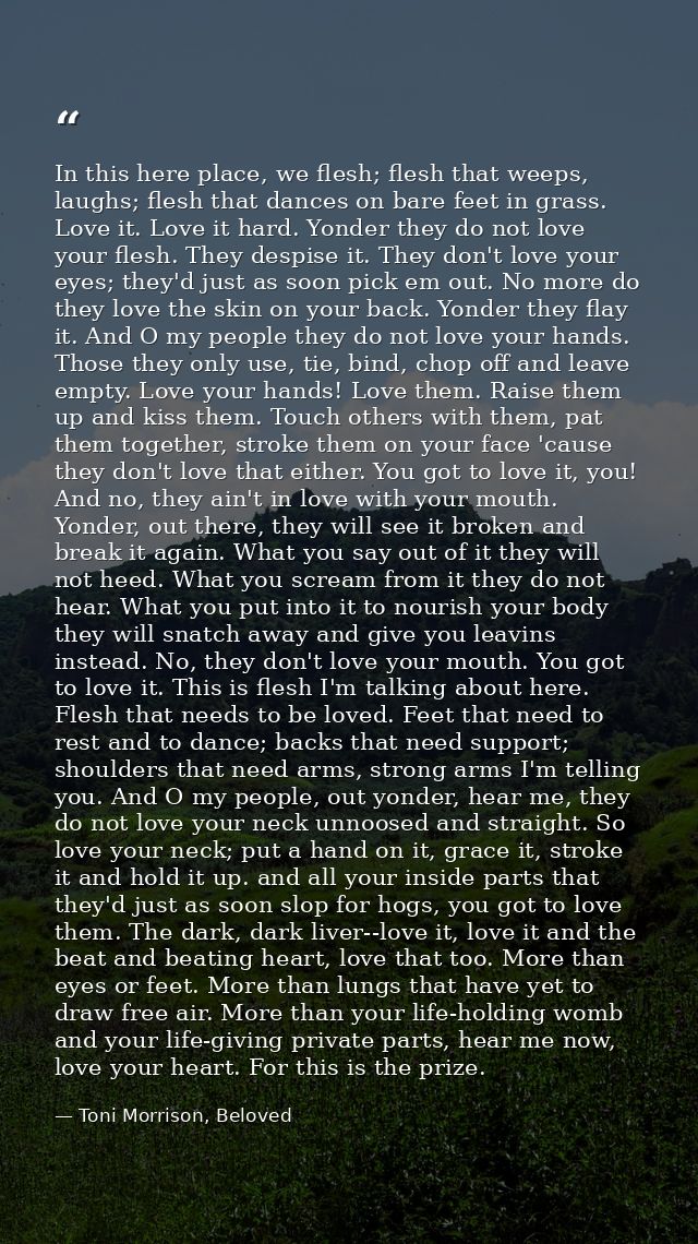 In this here place, we flesh; flesh that weeps, laughs; flesh that dances on bare feet in grass. Love it. Love it hard.  — Toni Morrison, Beloved