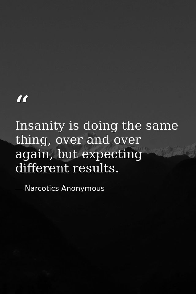 Insanity is doing the same thing, over and over again, but expecting different results. — Narcotics Anonymous