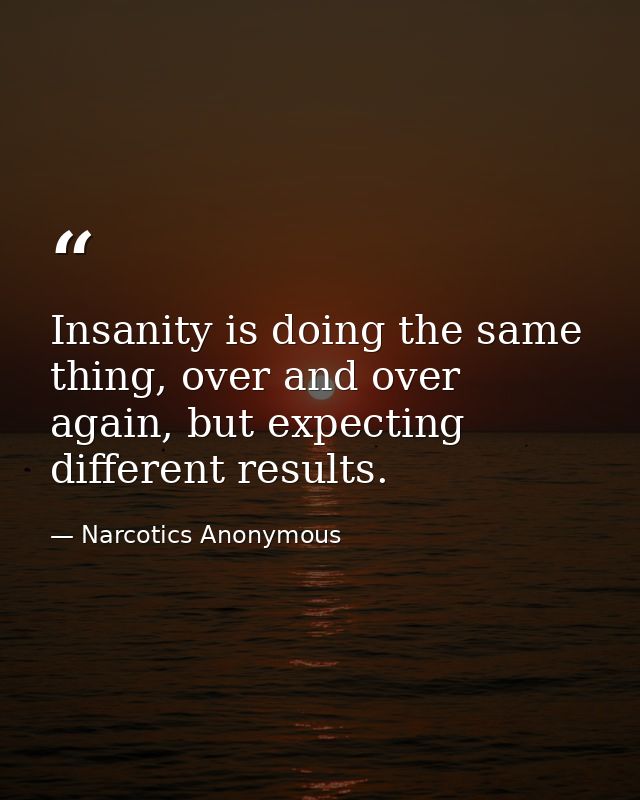 Insanity is doing the same thing, over and over again, but expecting different results. — Narcotics Anonymous