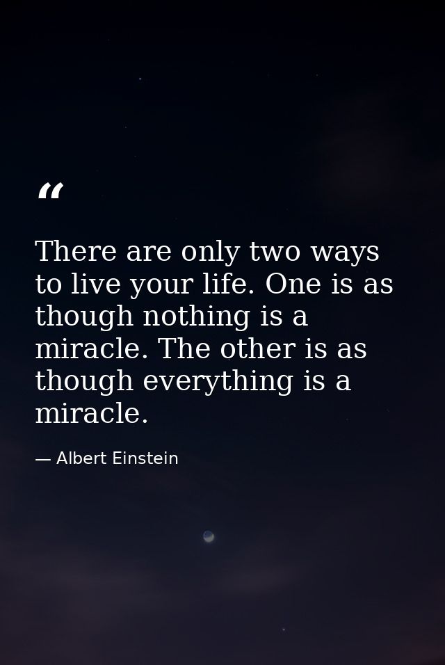 There are only two ways to live your life. One is as though nothing is a miracle. The other is as though everything is a — Albert Einstein