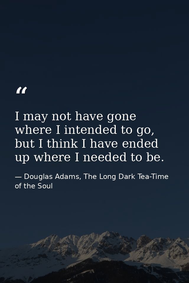 I may not have gone where I intended to go, but I think I have ended up where I needed to be. — Douglas Adams, The Long Dark Tea-Time of the Soul