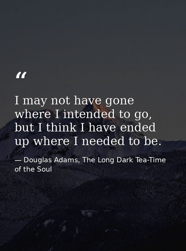 I may not have gone where I intended to go, but I think I have ended up where I needed to be. — Douglas Adams, The Long Dark Tea-Time of the Soul