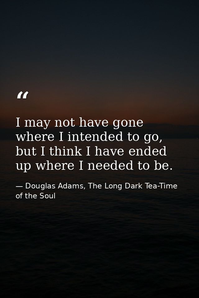 I may not have gone where I intended to go, but I think I have ended up where I needed to be. — Douglas Adams, The Long Dark Tea-Time of the Soul