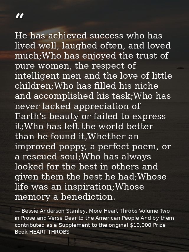 He has achieved success who has lived well, laughed often, and loved much;Who has enjoyed the trust of pure women, the r — Bessie Anderson Stanley, More Heart Throbs Volume Two in Prose and Verse Dear to the American People And by them contributed as a Supplement to the original $10,000 Prize Book HEART THROBS