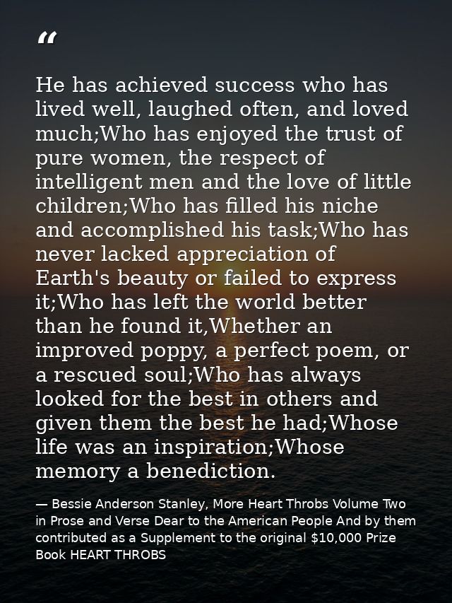 He has achieved success who has lived well, laughed often, and loved much;Who has enjoyed the trust of pure women, the r — Bessie Anderson Stanley, More Heart Throbs Volume Two in Prose and Verse Dear to the American People And by them contributed as a Supplement to the original $10,000 Prize Book HEART THROBS
