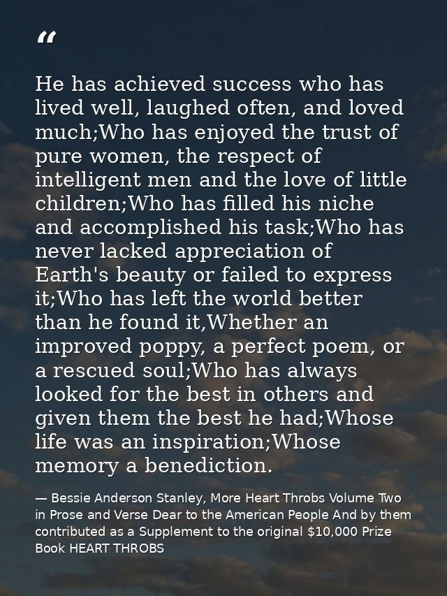 He has achieved success who has lived well, laughed often, and loved much;Who has enjoyed the trust of pure women, the r — Bessie Anderson Stanley, More Heart Throbs Volume Two in Prose and Verse Dear to the American People And by them contributed as a Supplement to the original $10,000 Prize Book HEART THROBS