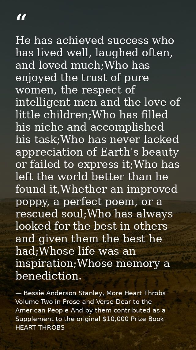 He has achieved success who has lived well, laughed often, and loved much;Who has enjoyed the trust of pure women, the r — Bessie Anderson Stanley, More Heart Throbs Volume Two in Prose and Verse Dear to the American People And by them contributed as a Supplement to the original $10,000 Prize Book HEART THROBS