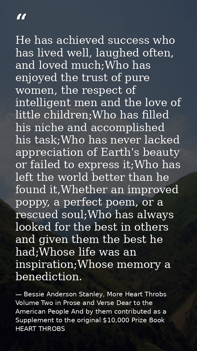 He has achieved success who has lived well, laughed often, and loved much;Who has enjoyed the trust of pure women, the r — Bessie Anderson Stanley, More Heart Throbs Volume Two in Prose and Verse Dear to the American People And by them contributed as a Supplement to the original $10,000 Prize Book HEART THROBS