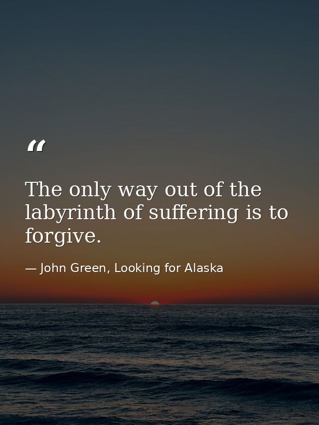 The only way out of the labyrinth of suffering is to forgive. — John Green, Looking for Alaska