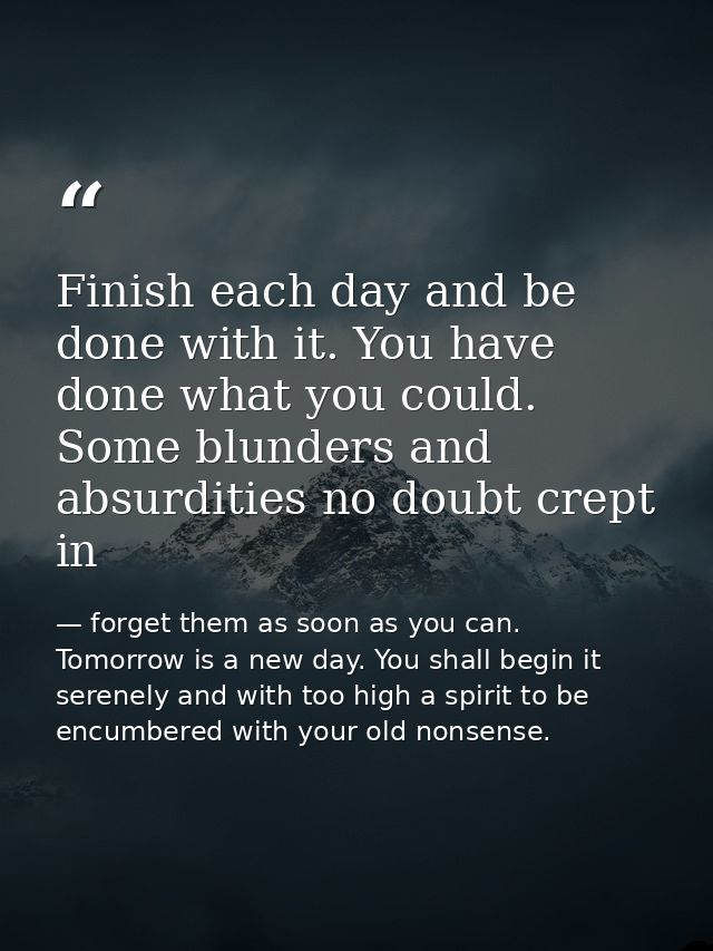 Finish each day and be done with it. You have done what you could. Some blunders and absurdities no doubt crept in — forget them as soon as you can. Tomorrow is a new day. You shall begin it serenely and with too high a spirit to be encumbered with your old nonsense.