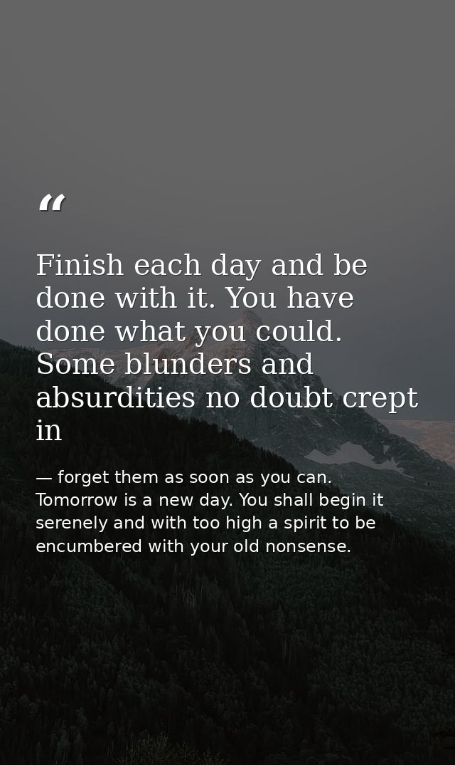 Finish each day and be done with it. You have done what you could. Some blunders and absurdities no doubt crept in — forget them as soon as you can. Tomorrow is a new day. You shall begin it serenely and with too high a spirit to be encumbered with your old nonsense.