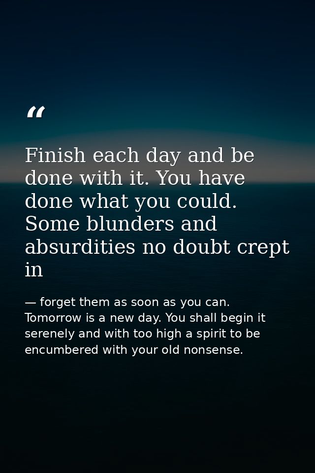 Finish each day and be done with it. You have done what you could. Some blunders and absurdities no doubt crept in — forget them as soon as you can. Tomorrow is a new day. You shall begin it serenely and with too high a spirit to be encumbered with your old nonsense.