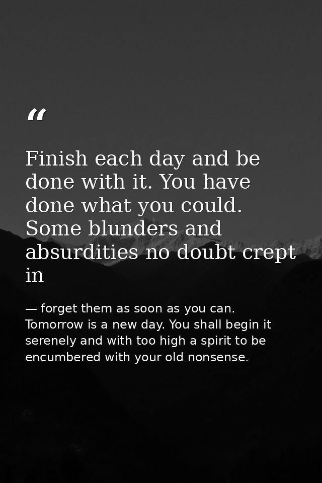 Finish each day and be done with it. You have done what you could. Some blunders and absurdities no doubt crept in — forget them as soon as you can. Tomorrow is a new day. You shall begin it serenely and with too high a spirit to be encumbered with your old nonsense.