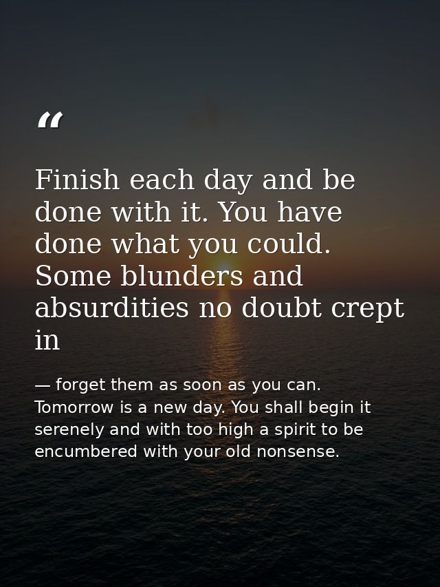 Finish each day and be done with it. You have done what you could. Some blunders and absurdities no doubt crept in — forget them as soon as you can. Tomorrow is a new day. You shall begin it serenely and with too high a spirit to be encumbered with your old nonsense.