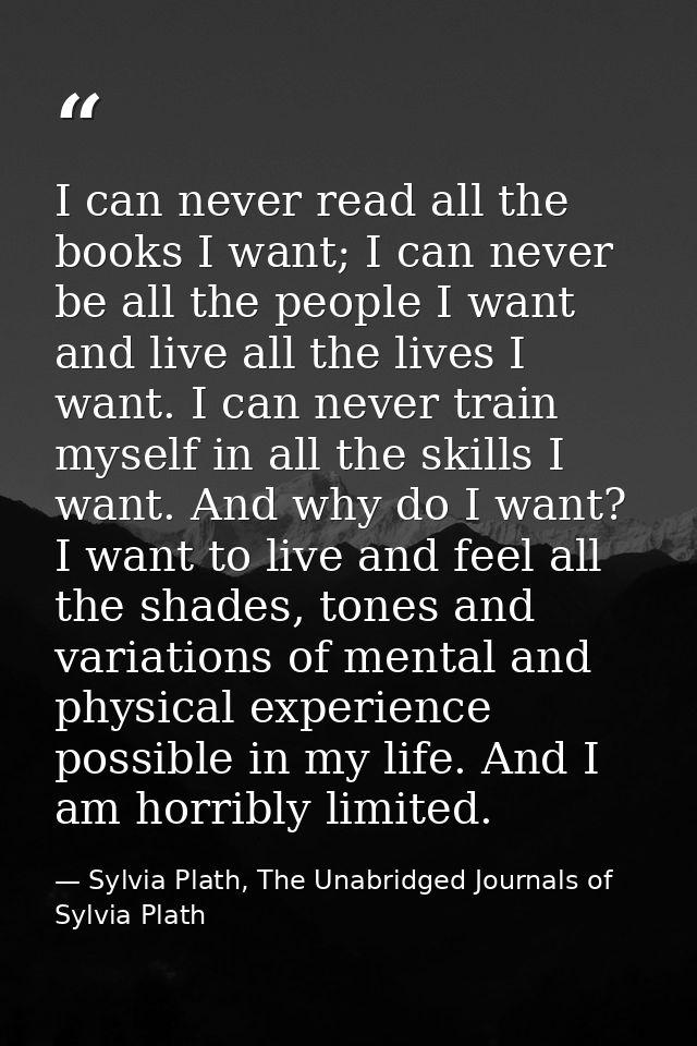 I can never read all the books I want; I can never be all the people I want and live all the lives I want. I can never t — Sylvia Plath, The Unabridged Journals of Sylvia Plath