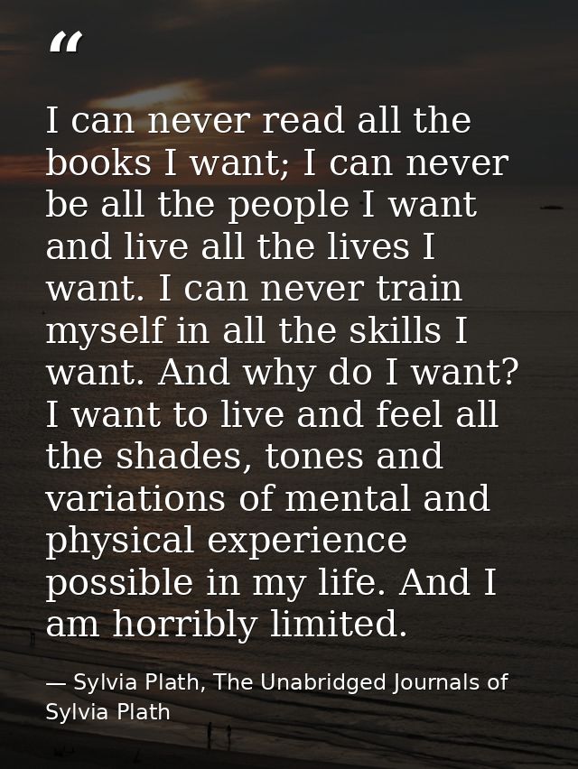 I can never read all the books I want; I can never be all the people I want and live all the lives I want. I can never t — Sylvia Plath, The Unabridged Journals of Sylvia Plath