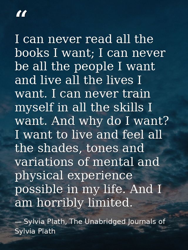 I can never read all the books I want; I can never be all the people I want and live all the lives I want. I can never t — Sylvia Plath, The Unabridged Journals of Sylvia Plath