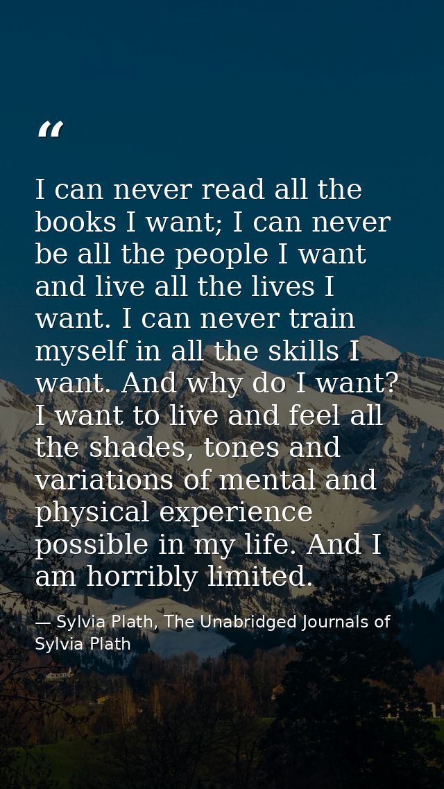 I can never read all the books I want; I can never be all the people I want and live all the lives I want. I can never t — Sylvia Plath, The Unabridged Journals of Sylvia Plath